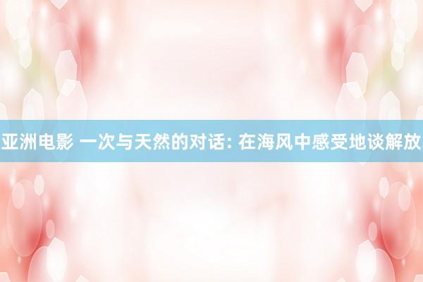 亚洲电影 一次与天然的对话: 在海风中感受地谈解放