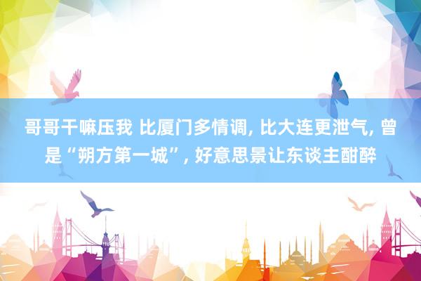 哥哥干嘛压我 比厦门多情调， 比大连更泄气， 曾是“朔方第一城”， 好意思景让东谈主酣醉