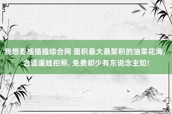 我想要插插插综合网 面积最大最聚积的油菜花海， 合适遛娃拍照， 免费却少有东说念主知!