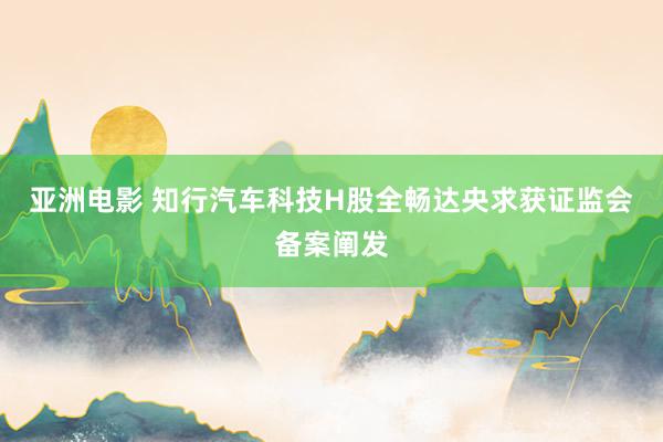 亚洲电影 知行汽车科技H股全畅达央求获证监会备案阐发