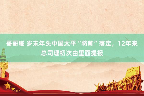 哥哥啪 岁末年头中国太平“将帅”落定，12年来总司理初次由里面提报