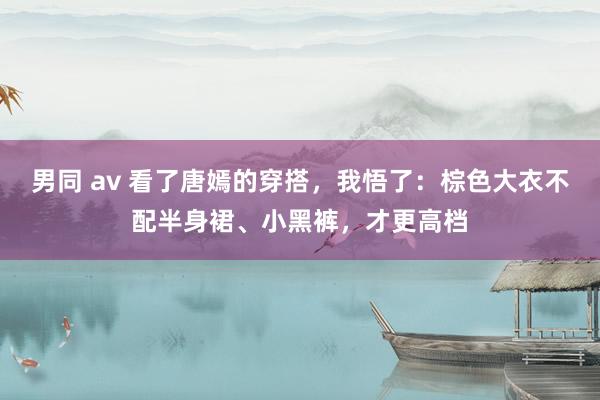 男同 av 看了唐嫣的穿搭，我悟了：棕色大衣不配半身裙、小黑裤，才更高档