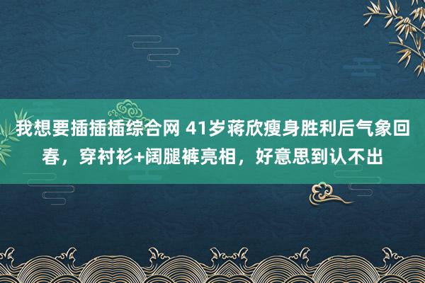 我想要插插插综合网 41岁蒋欣瘦身胜利后气象回春，穿衬衫+阔腿裤亮相，好意思到认不出