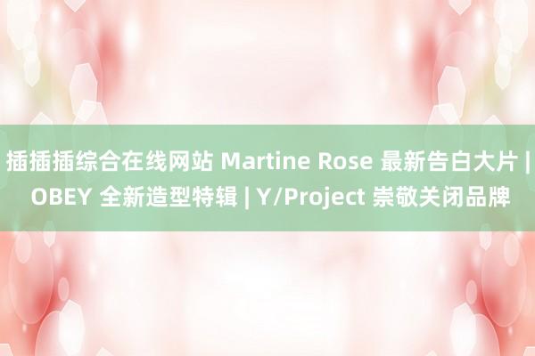 插插插综合在线网站 Martine Rose 最新告白大片 | OBEY 全新造型特辑 | Y/Project 崇敬关闭品牌