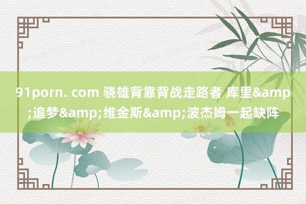 91porn. com 骁雄背靠背战走路者 库里&追梦&维金斯&波杰姆一起缺阵