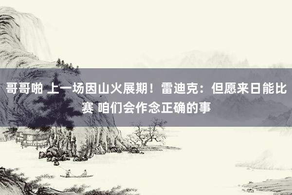哥哥啪 上一场因山火展期！雷迪克：但愿来日能比赛 咱们会作念正确的事