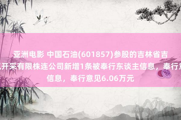 亚洲电影 中国石油(601857)参股的吉林省吉原石油自然气开采有限株连公司新增1条被奉行东谈主信息，奉行意见6.06万元