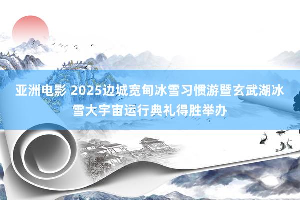 亚洲电影 2025边城宽甸冰雪习惯游暨玄武湖冰雪大宇宙运行典礼得胜举办