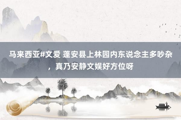 马来西亚#文爱 蓬安县上林园内东说念主多吵杂，真乃安静文娱好方位呀
