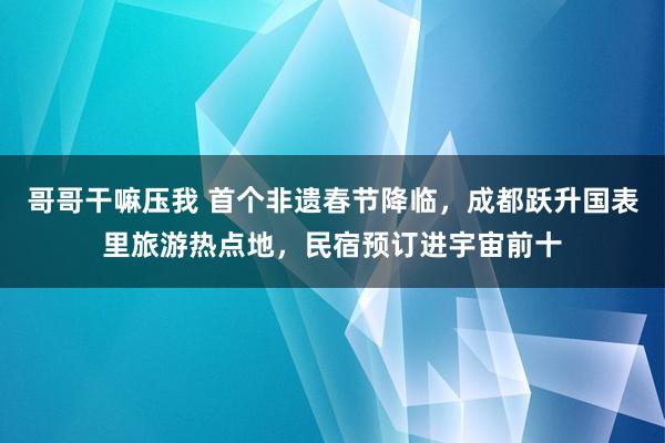 哥哥干嘛压我 首个非遗春节降临，成都跃升国表里旅游热点地，民宿预订进宇宙前十