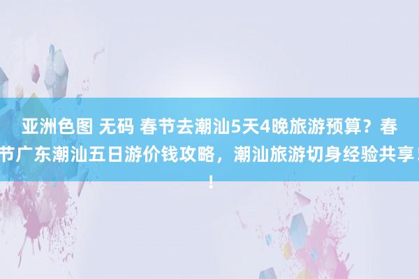 亚洲色图 无码 春节去潮汕5天4晚旅游预算？春节广东潮汕五日游价钱攻略，潮汕旅游切身经验共享！
