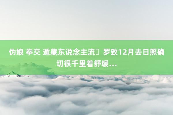 伪娘 拳交 遁藏东说念主流️罗致12月去日照确切很千里着舒缓…