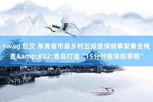 swag 肛交 杀青省市县乡村五级医保做事聚集全掩盖&#32;青岛打造“15分钟医保做事圈”