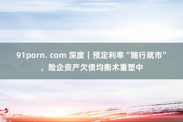 91porn. com 深度｜预定利率“随行就市”，险企资产欠债均衡术重塑中