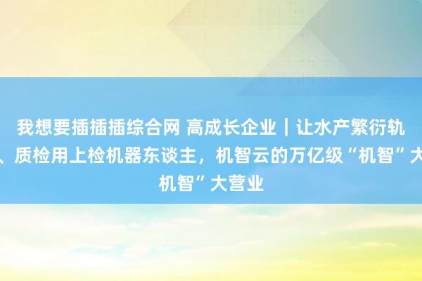 我想要插插插综合网 高成长企业｜让水产繁衍轨范化、质检用上检机器东谈主，机智云的万亿级“机智”大营业