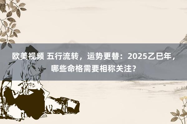 欧美视频 五行流转，运势更替：2025乙巳年，哪些命格需要相称关注？