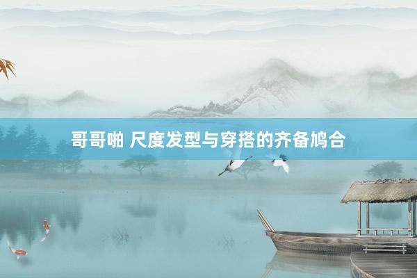 哥哥啪 尺度发型与穿搭的齐备鸠合