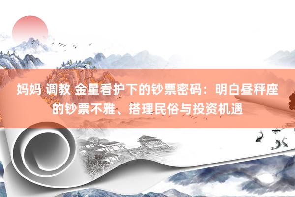 妈妈 调教 金星看护下的钞票密码：明白昼秤座的钞票不雅、搭理民俗与投资机遇