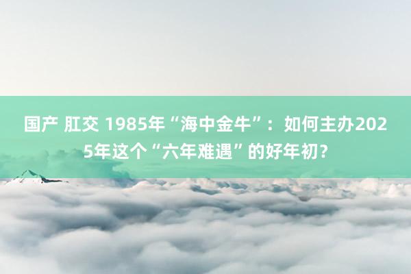 国产 肛交 1985年“海中金牛”：如何主办2025年这个“六年难遇”的好年初？
