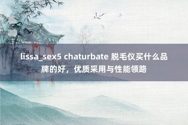 lissa_sex5 chaturbate 脱毛仪买什么品牌的好，优质采用与性能领路