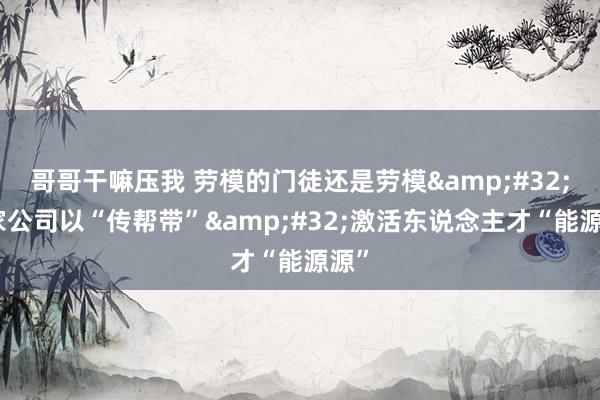 哥哥干嘛压我 劳模的门徒还是劳模&#32;这家公司以“传帮带”&#32;激活东说念主才“能源源”