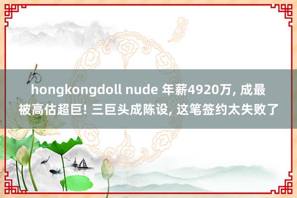 hongkongdoll nude 年薪4920万， 成最被高估超巨! 三巨头成陈设， 这笔签约太失败了