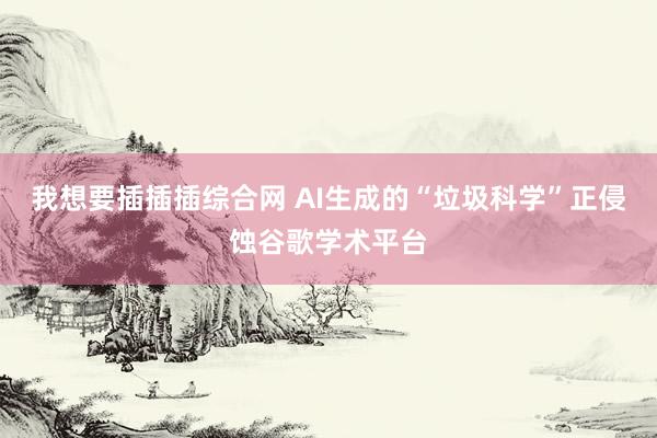 我想要插插插综合网 AI生成的“垃圾科学”正侵蚀谷歌学术平台