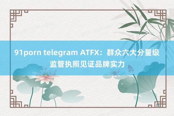 91porn telegram ATFX：群众六大分量级监管执照见证品牌实力