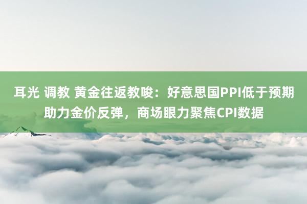 耳光 调教 黄金往返教唆：好意思国PPI低于预期助力金价反弹，商场眼力聚焦CPI数据