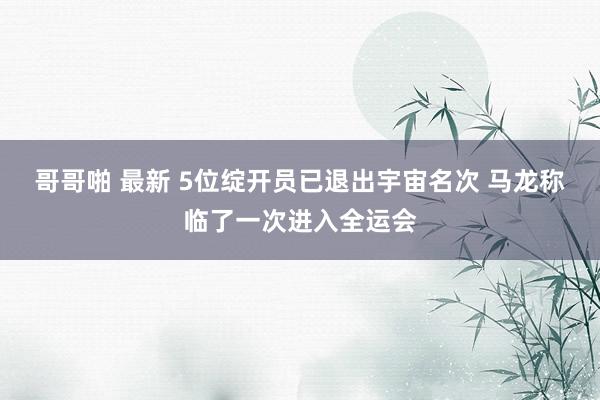 哥哥啪 最新 5位绽开员已退出宇宙名次 马龙称临了一次进入全运会
