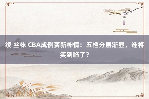 绫 丝袜 CBA成例赛新神情：五档分层渐显，谁将笑到临了？