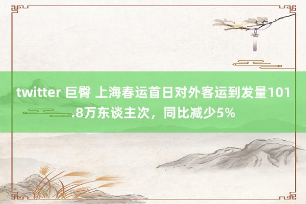 twitter 巨臀 上海春运首日对外客运到发量101.8万东谈主次，同比减少5%