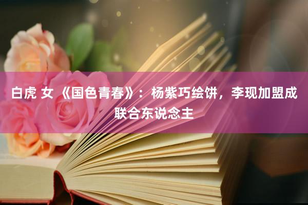 白虎 女 《国色青春》：杨紫巧绘饼，李现加盟成联合东说念主