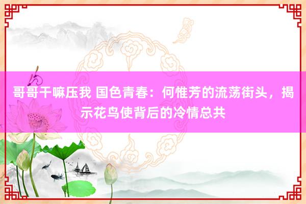 哥哥干嘛压我 国色青春：何惟芳的流荡街头，揭示花鸟使背后的冷情总共