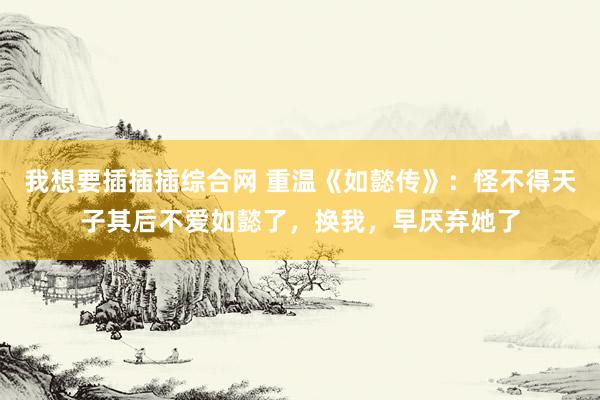 我想要插插插综合网 重温《如懿传》：怪不得天子其后不爱如懿了，换我，早厌弃她了