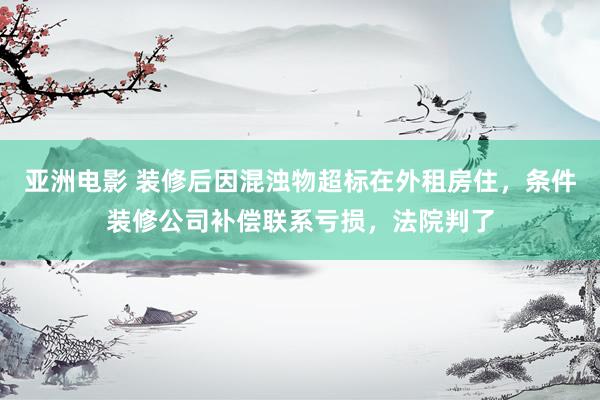 亚洲电影 装修后因混浊物超标在外租房住，条件装修公司补偿联系亏损，法院判了