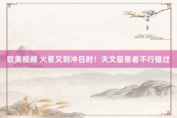 欧美视频 火星又到冲日时！天文留意者不行错过
