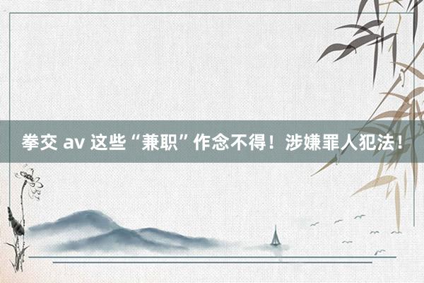 拳交 av 这些“兼职”作念不得！涉嫌罪人犯法！