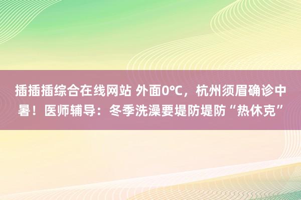 插插插综合在线网站 外面0℃，杭州须眉确诊中暑！医师辅导：冬季洗澡要堤防堤防“热休克”