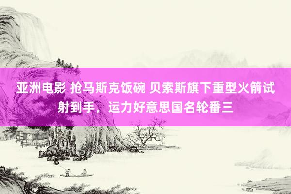 亚洲电影 抢马斯克饭碗 贝索斯旗下重型火箭试射到手，运力好意思国名轮番三