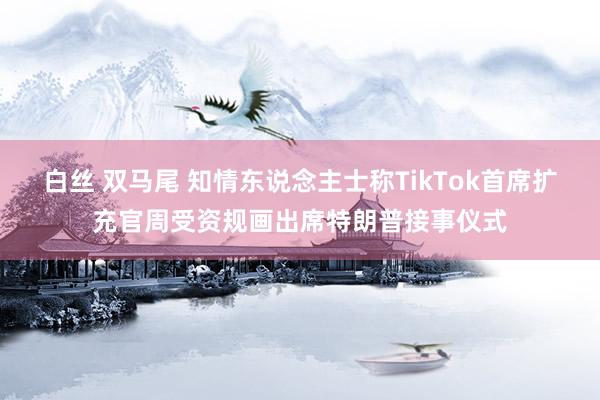 白丝 双马尾 知情东说念主士称TikTok首席扩充官周受资规画出席特朗普接事仪式