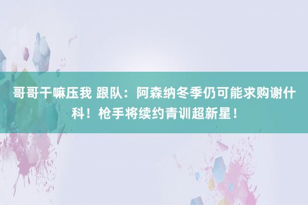 哥哥干嘛压我 跟队：阿森纳冬季仍可能求购谢什科！枪手将续约青训超新星！