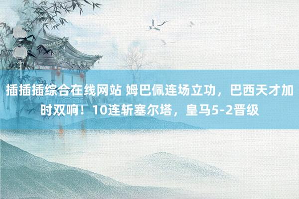 插插插综合在线网站 姆巴佩连场立功，巴西天才加时双响！10连斩塞尔塔，皇马5-2晋级