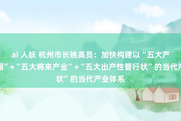ai 人妖 杭州市长姚高员：加快构建以“五大产业生态圈”+“五大将来产业”+“五大出产性管行状”的当代产业体系