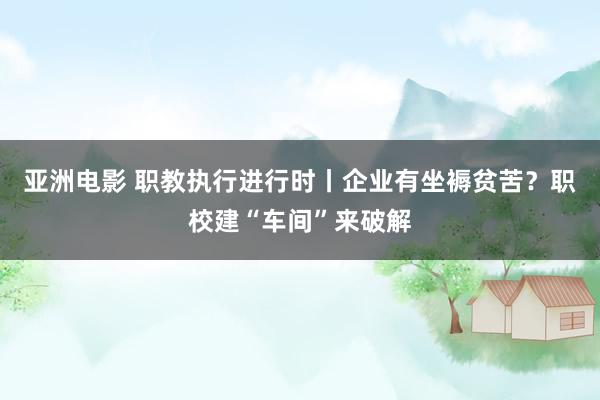 亚洲电影 职教执行进行时丨企业有坐褥贫苦？职校建“车间”来破解