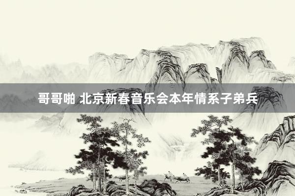哥哥啪 北京新春音乐会本年情系子弟兵