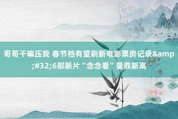 哥哥干嘛压我 春节档有望刷新电影票房记录&#32;6部新片“念念看”量鼎新高
