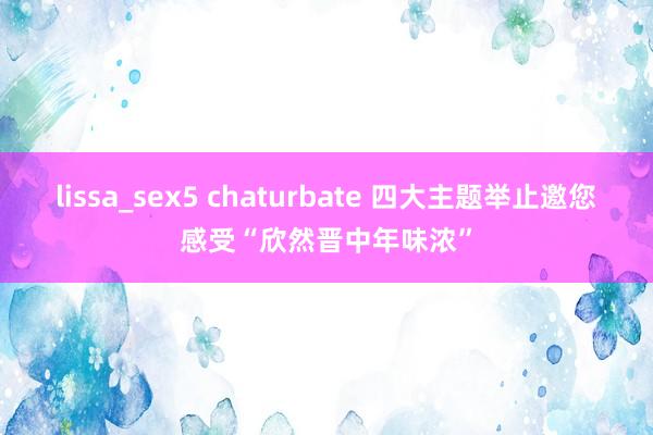 lissa_sex5 chaturbate 四大主题举止邀您感受“欣然晋中年味浓”