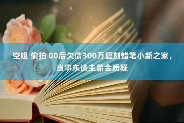 空姐 偷拍 00后欠债300万复刻蜡笔小新之家，当事东谈主薪金质疑