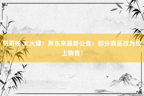 哥哥啪 太火爆！胖东来最新公告：部分商品改为线上销售！